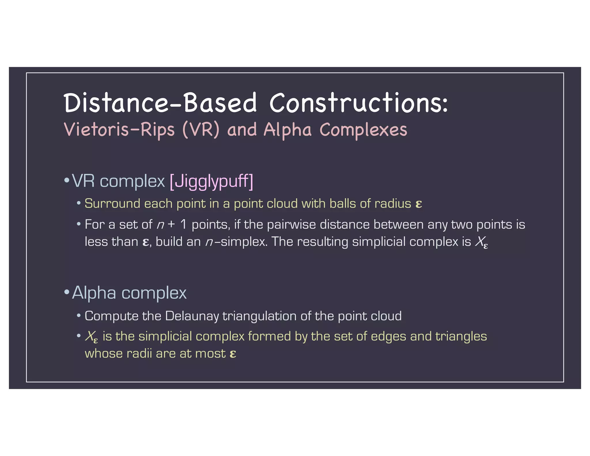 Distance-Based Constructions:
Vietoris–Rips (VR) and Alpha Complexes
•VR complex [Jigglypuff]
• Surround each point in a point cloud with balls of radius !
• For a set of n + 1 points, if the pairwise distance between any two points is
less than !, build an n–simplex. The resulting simplicial complex is X!
•Alpha complex
• Compute the Delaunay triangulation of the point cloud
• X! is the simplicial complex formed by the set of edges and triangles
whose radii are at most !
 