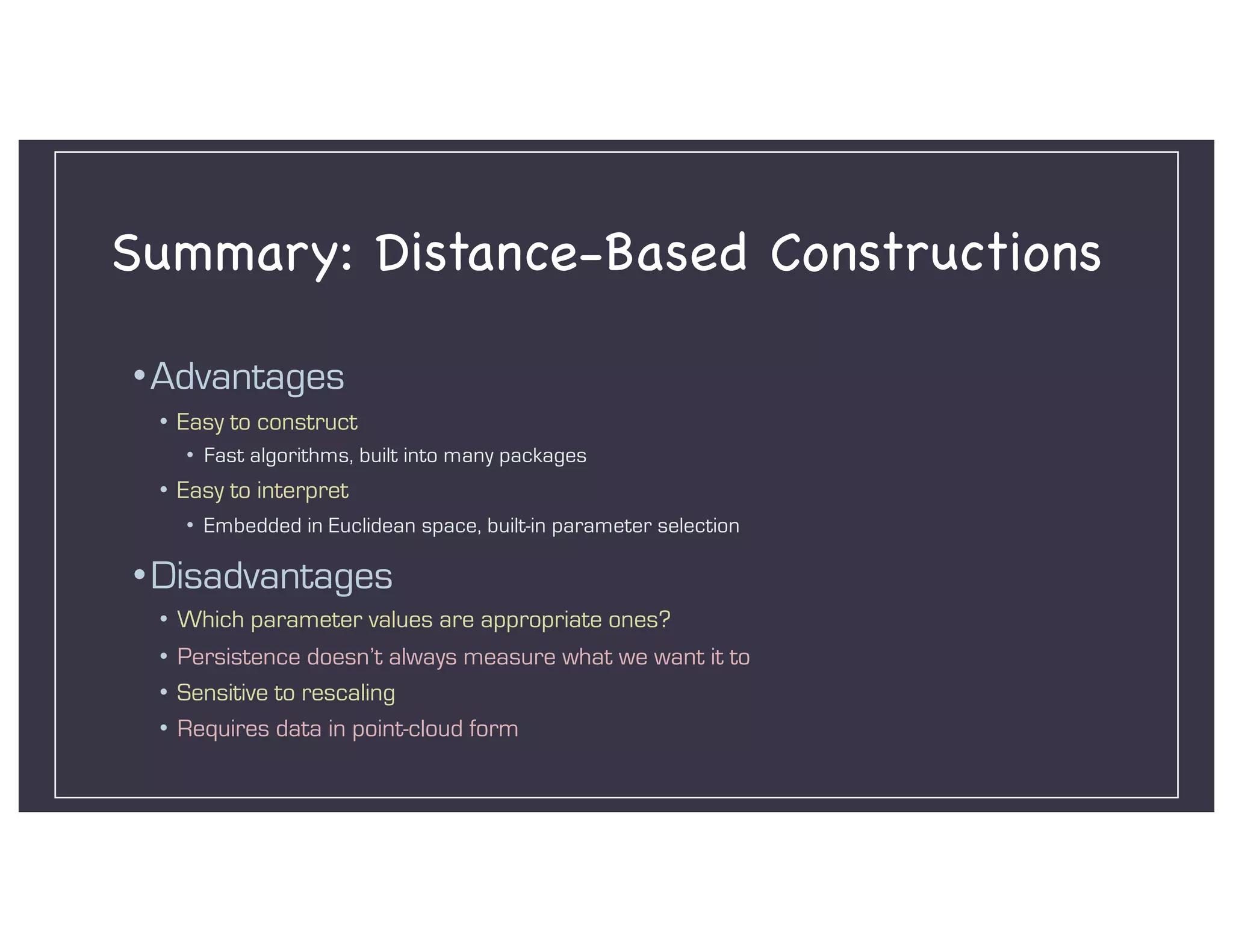 Summary: Distance-Based Constructions
•Advantages
• Easy to construct
• Fast algorithms, built into many packages
• Easy to interpret
• Embedded in Euclidean space, built-in parameter selection
•Disadvantages
• Which parameter values are appropriate ones?
• Persistence doesn’t always measure what we want it to
• Sensitive to rescaling
• Requires data in point-cloud form
 