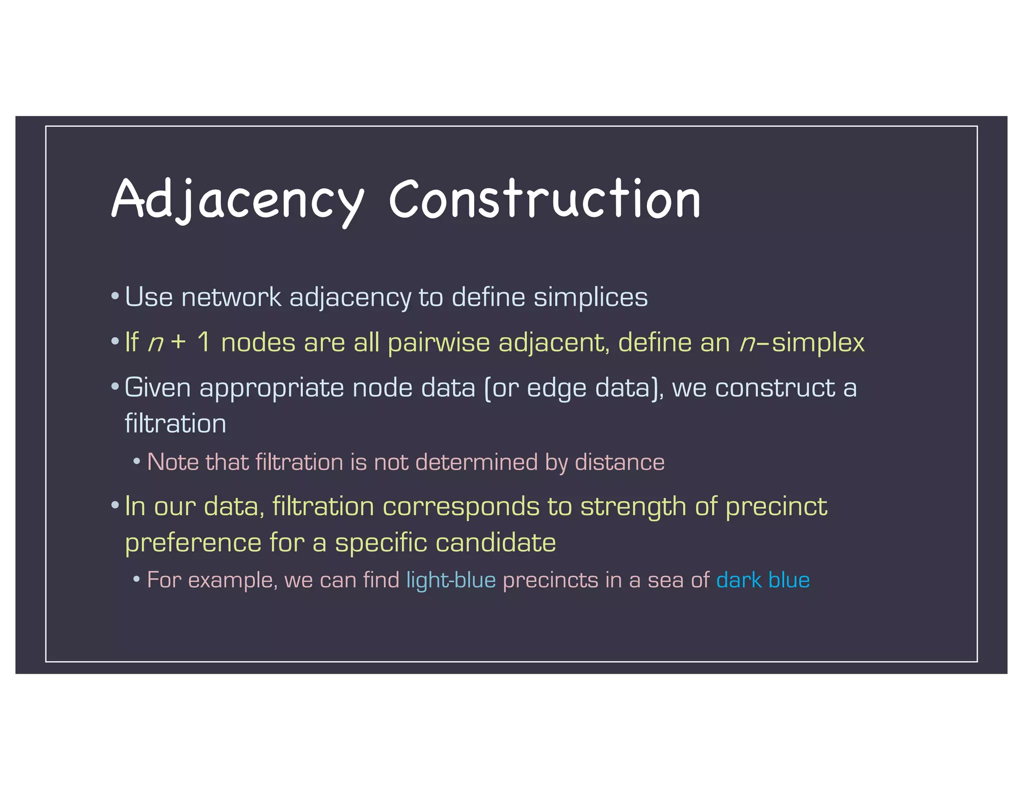 Adjacency Construction
• Use network adjacency to define simplices
• If n + 1 nodes are all pairwise adjacent, define an n–simplex
• Given appropriate node data (or edge data), we construct a
filtration
• Note that filtration is not determined by distance
• In our data, filtration corresponds to strength of precinct
preference for a specific candidate
• For example, we can find light-blue precincts in a sea of dark blue
 
