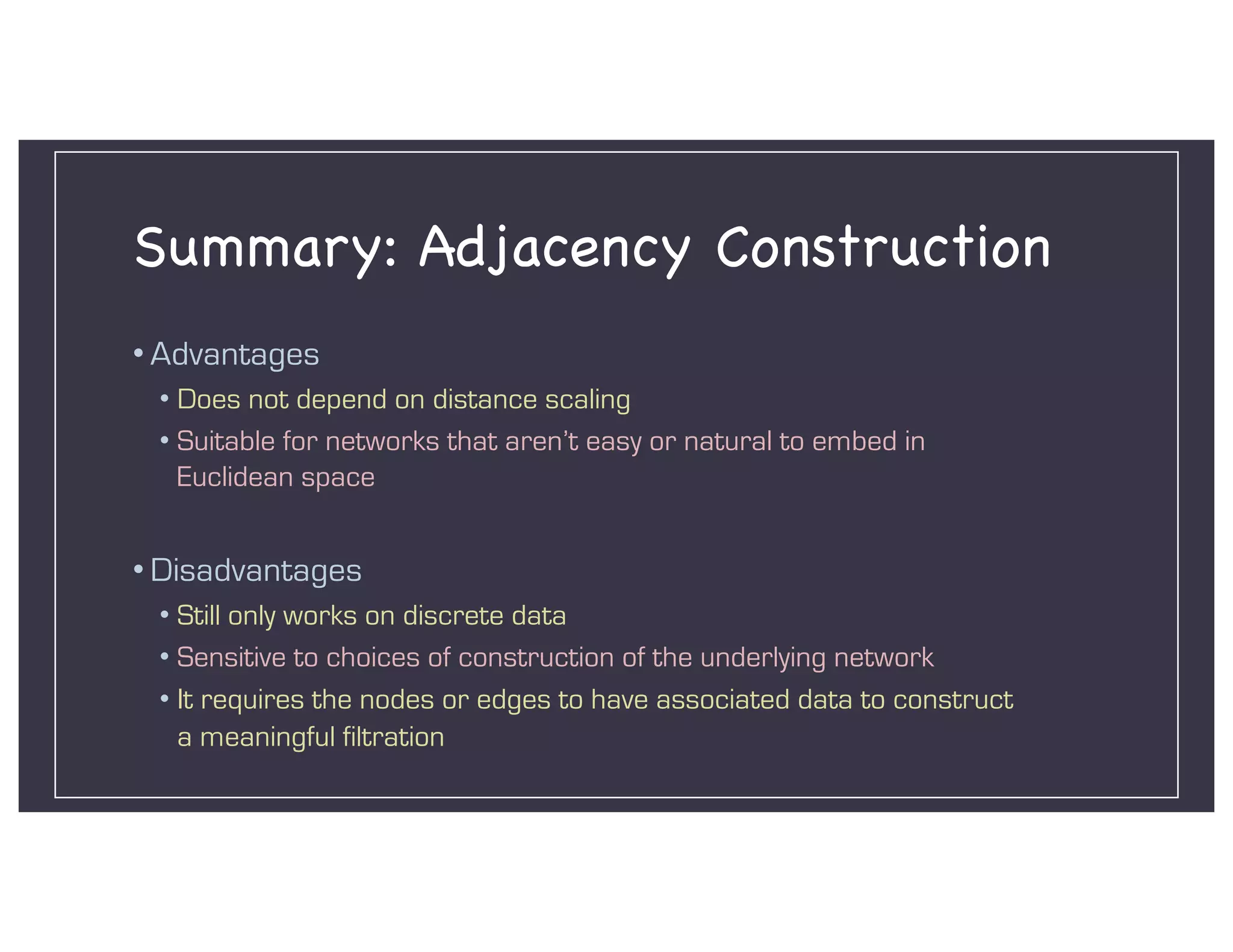 Summary: Adjacency Construction
• Advantages
• Does not depend on distance scaling
• Suitable for networks that aren’t easy or natural to embed in
Euclidean space
• Disadvantages
• Still only works on discrete data
• Sensitive to choices of construction of the underlying network
• It requires the nodes or edges to have associated data to construct
a meaningful filtration
 