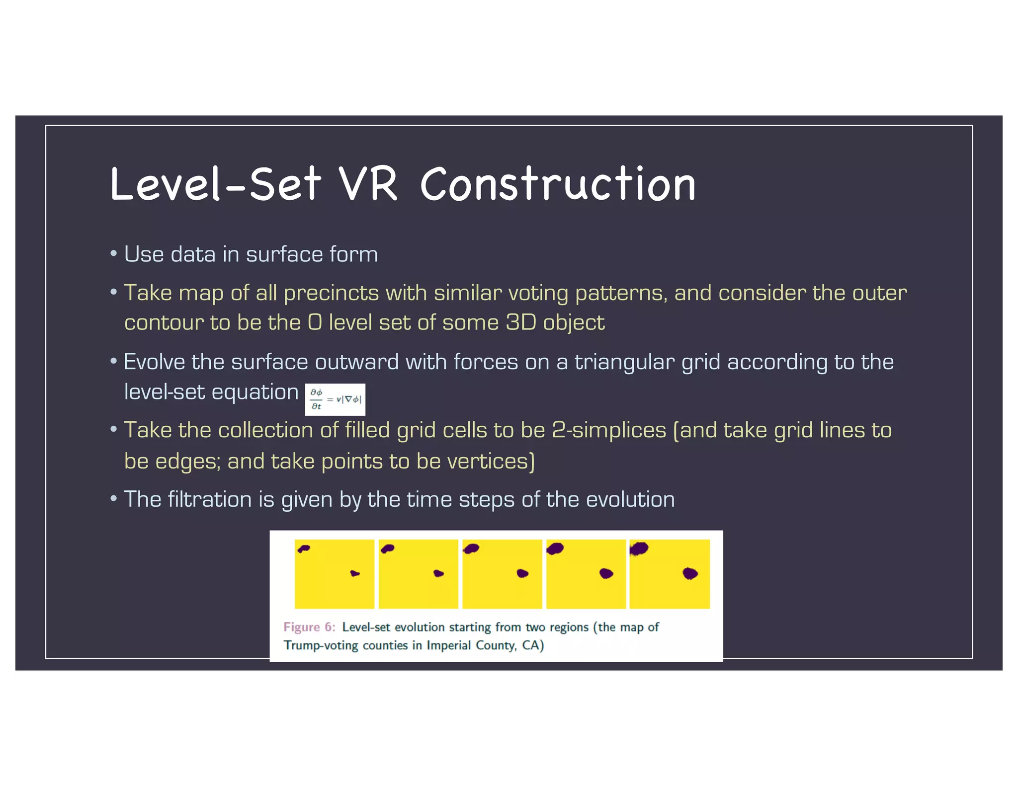 Level-Set VR Construction
• Use data in surface form
• Take map of all precincts with similar voting patterns, and consider the outer
contour to be the 0 level set of some 3D object
• Evolve the surface outward with forces on a triangular grid according to the
level-set equation
• Take the collection of filled grid cells to be 2-simplices (and take grid lines to
be edges; and take points to be vertices)
• The filtration is given by the time steps of the evolution
 