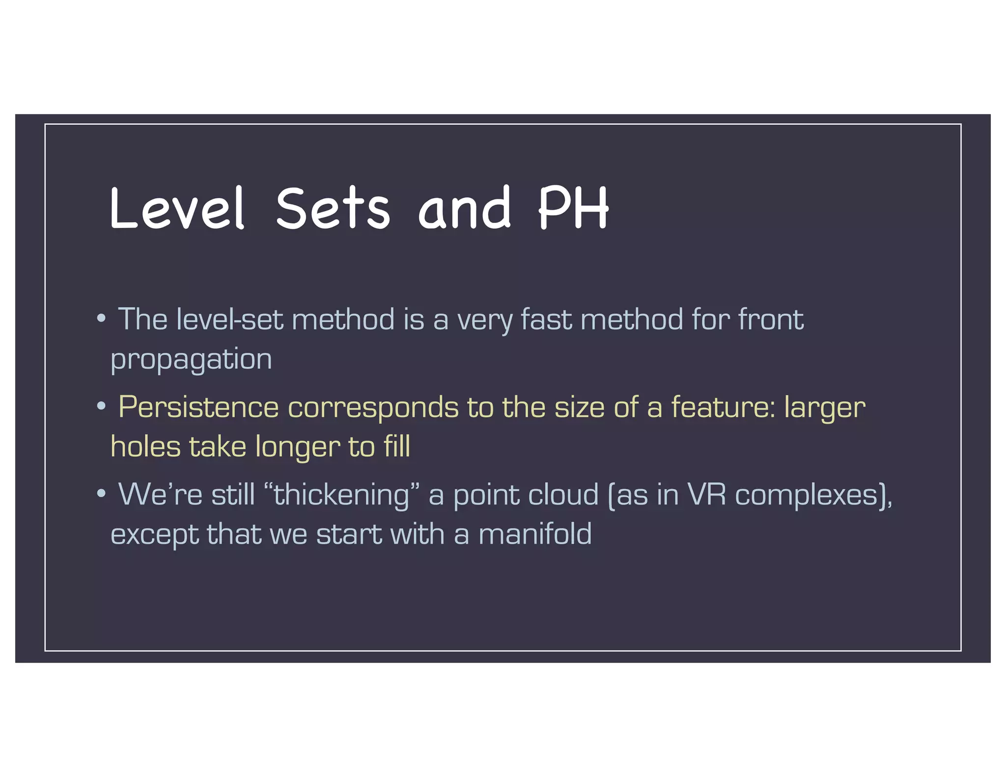 Level Sets and PH
• The level-set method is a very fast method for front
propagation
• Persistence corresponds to the size of a feature: larger
holes take longer to fill
• We’re still “thickening” a point cloud (as in VR complexes),
except that we start with a manifold
 