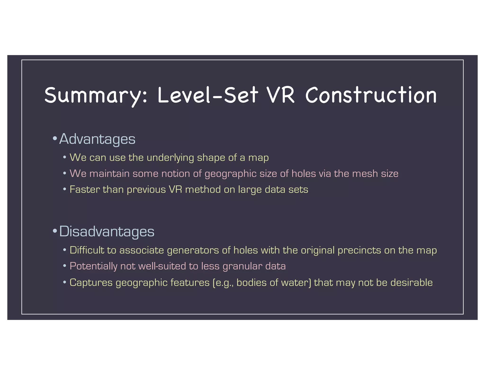 Summary: Level-Set VR Construction
•Advantages
• We can use the underlying shape of a map
• We maintain some notion of geographic size of holes via the mesh size
• Faster than previous VR method on large data sets
•Disadvantages
• Difficult to associate generators of holes with the original precincts on the map
• Potentially not well-suited to less granular data
• Captures geographic features (e.g., bodies of water) that may not be desirable
 