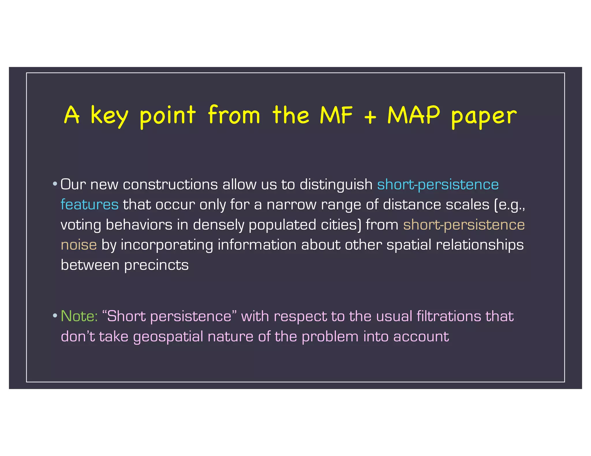 A key point from the MF + MAP paper
• Our new constructions allow us to distinguish short-persistence
features that occur only for a narrow range of distance scales (e.g.,
voting behaviors in densely populated cities) from short-persistence
noise by incorporating information about other spatial relationships
between precincts
• Note: “Short persistence” with respect to the usual filtrations that
don’t take geospatial nature of the problem into account
 