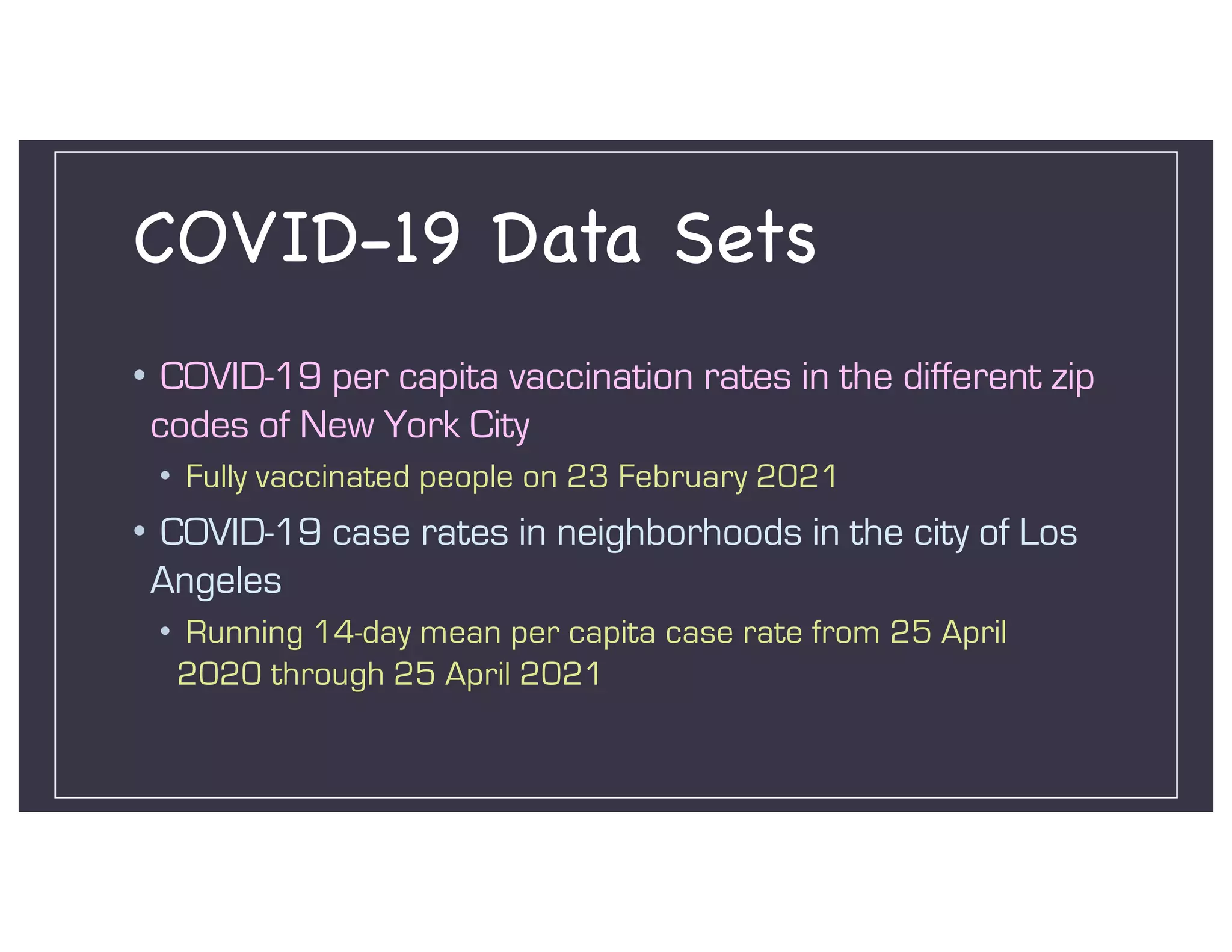 COVID-19 Data Sets
• COVID-19 per capita vaccination rates in the different zip
codes of New York City
• Fully vaccinated people on 23 February 2021
• COVID-19 case rates in neighborhoods in the city of Los
Angeles
• Running 14-day mean per capita case rate from 25 April
2020 through 25 April 2021
 