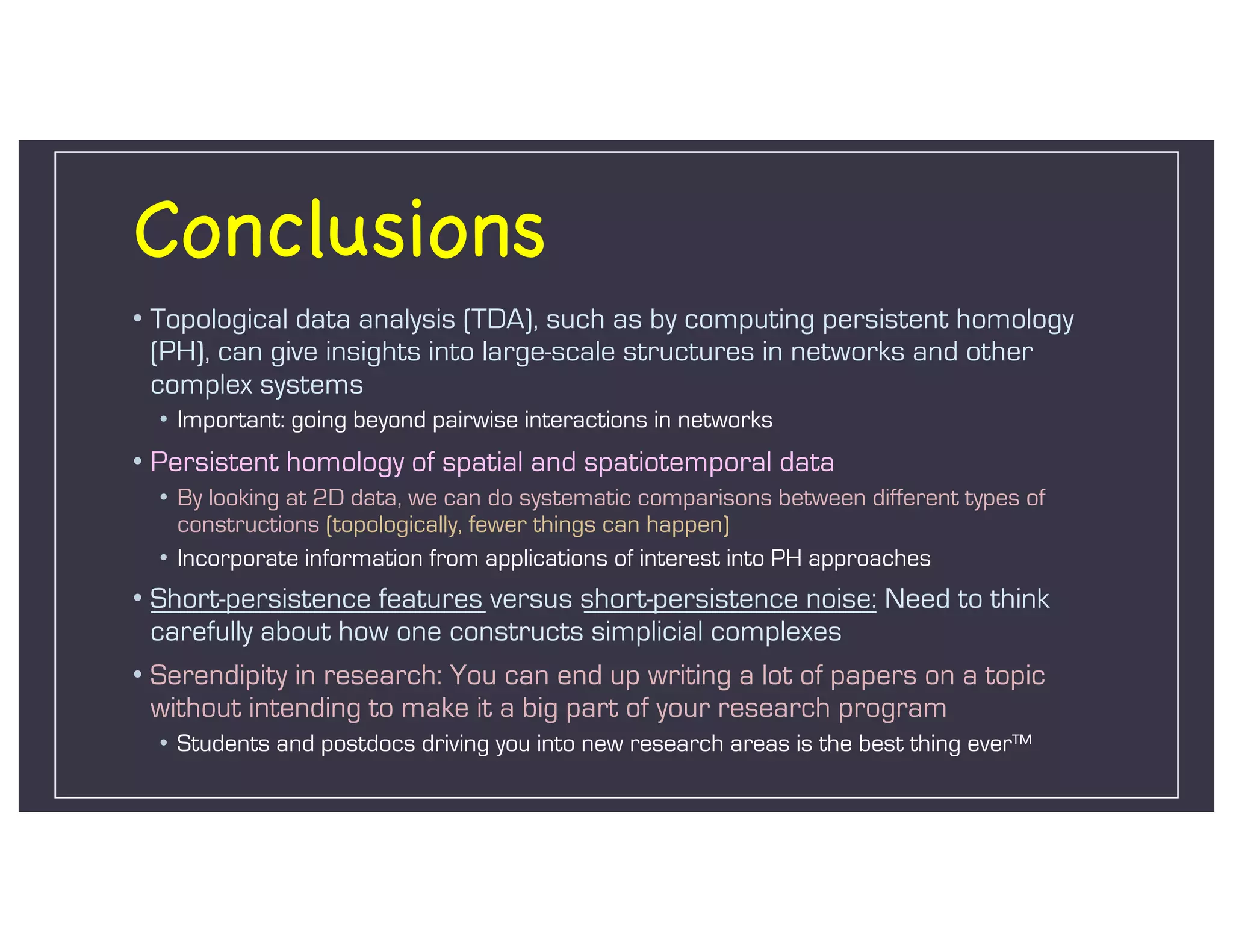 Conclusions
• Topological data analysis (TDA), such as by computing persistent homology
(PH), can give insights into large-scale structures in networks and other
complex systems
• Important: going beyond pairwise interactions in networks
• Persistent homology of spatial and spatiotemporal data
• By looking at 2D data, we can do systematic comparisons between different types of
constructions (topologically, fewer things can happen)
• Incorporate information from applications of interest into PH approaches
• Short-persistence features versus short-persistence noise: Need to think
carefully about how one constructs simplicial complexes
• Serendipity in research: You can end up writing a lot of papers on a topic
without intending to make it a big part of your research program
• Students and postdocs driving you into new research areas is the best thing ever™
 