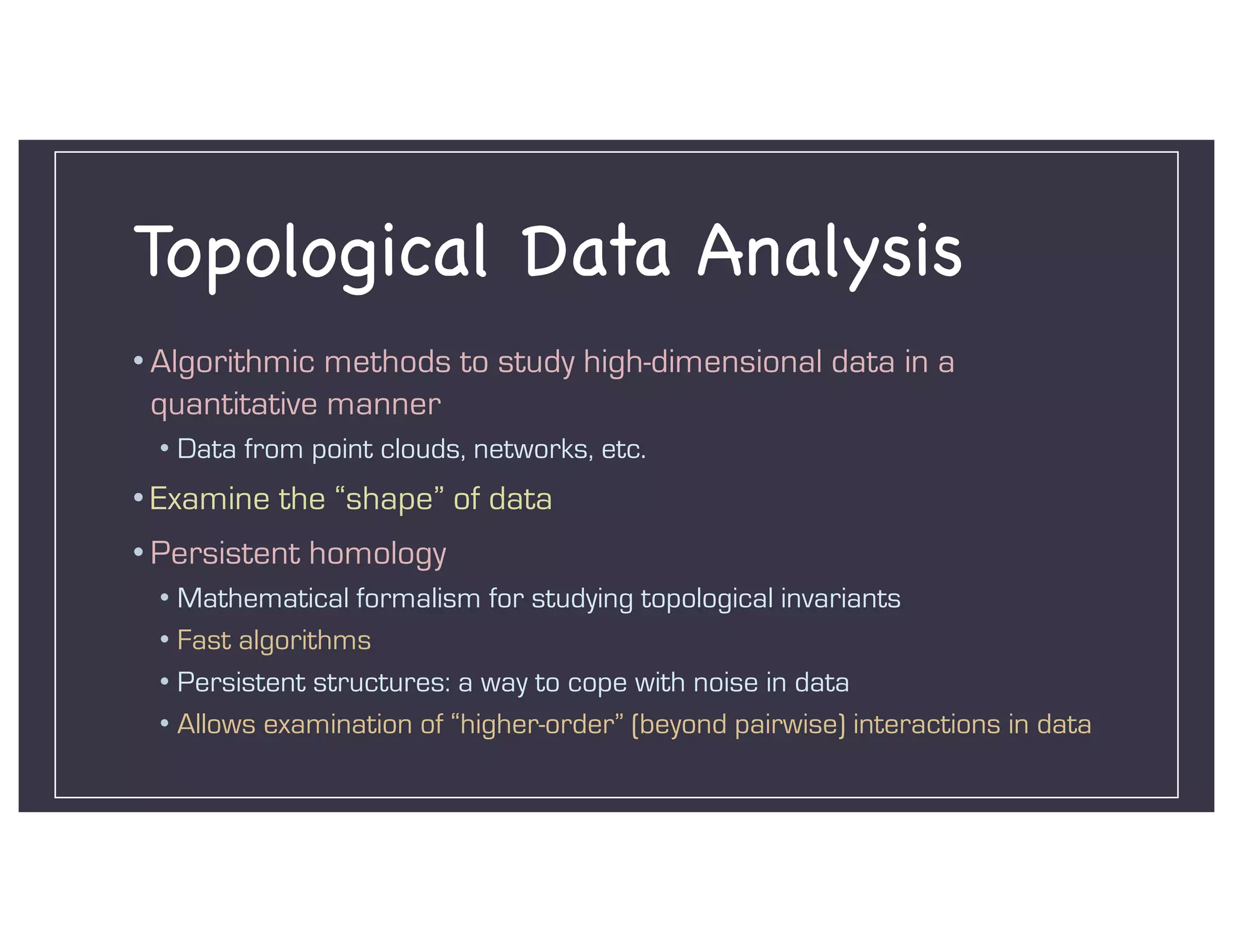 Topological Data Analysis
• Algorithmic methods to study high-dimensional data in a
quantitative manner
• Data from point clouds, networks, etc.
• Examine the “shape” of data
• Persistent homology
• Mathematical formalism for studying topological invariants
• Fast algorithms
• Persistent structures: a way to cope with noise in data
• Allows examination of “higher-order” (beyond pairwise) interactions in data
 