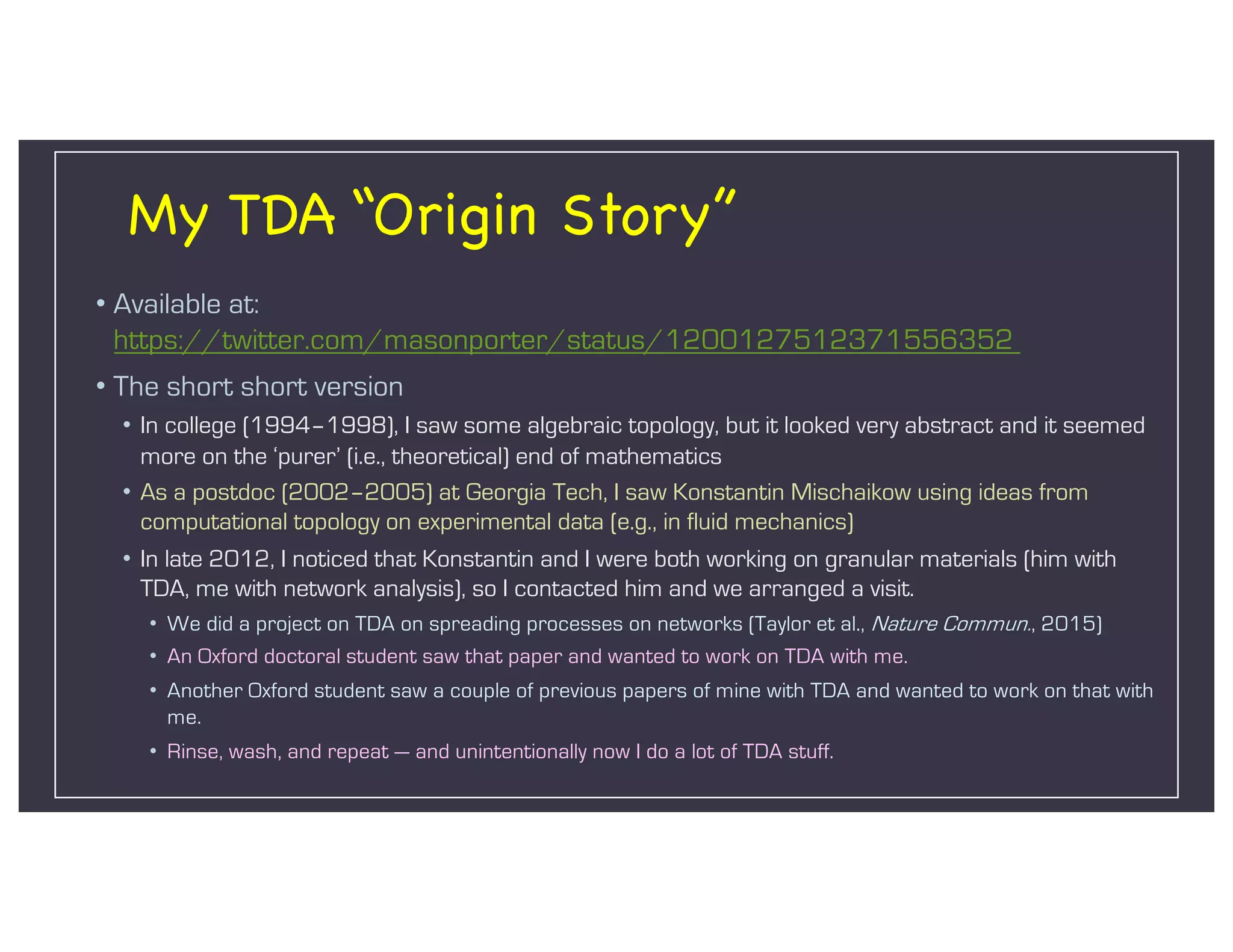 My TDA “Origin Story”
• Available at:
https://twitter.com/masonporter/status/1200127512371556352
• The short short version
• In college (1994–1998), I saw some algebraic topology, but it looked very abstract and it seemed
more on the ‘purer’ (i.e., theoretical) end of mathematics
• As a postdoc (2002–2005) at Georgia Tech, I saw Konstantin Mischaikow using ideas from
computational topology on experimental data (e.g., in fluid mechanics)
• In late 2012, I noticed that Konstantin and I were both working on granular materials (him with
TDA, me with network analysis), so I contacted him and we arranged a visit.
• We did a project on TDA on spreading processes on networks (Taylor et al., Nature Commun., 2015)
• An Oxford doctoral student saw that paper and wanted to work on TDA with me.
• Another Oxford student saw a couple of previous papers of mine with TDA and wanted to work on that with
me.
• Rinse, wash, and repeat — and unintentionally now I do a lot of TDA stuff.
 