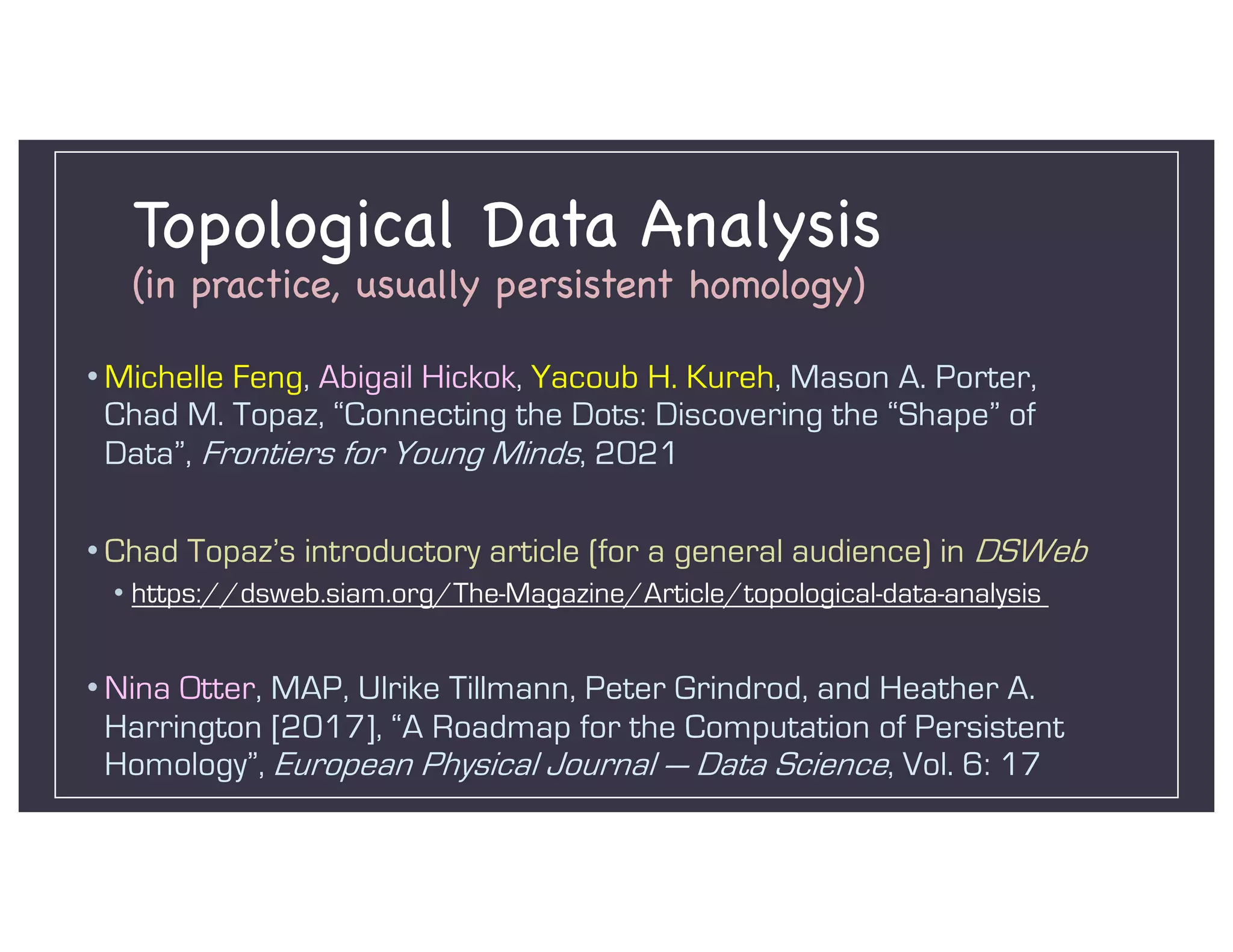 Topological Data Analysis
(in practice, usually persistent homology)
• Michelle Feng, Abigail Hickok, Yacoub H. Kureh, Mason A. Porter,
Chad M. Topaz, “Connecting the Dots: Discovering the “Shape” of
Data”, Frontiers for Young Minds, 2021
• Chad Topaz’s introductory article (for a general audience) in DSWeb
• https://dsweb.siam.org/The-Magazine/Article/topological-data-analysis
• Nina Otter, MAP, Ulrike Tillmann, Peter Grindrod, and Heather A.
Harrington [2017], “A Roadmap for the Computation of Persistent
Homology”, European Physical Journal — Data Science, Vol. 6: 17
 
