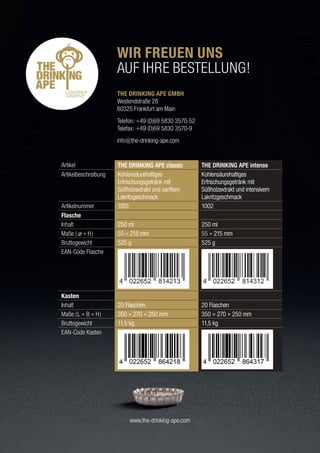 WIR FREUEN UNS
	 AUF IHRE BESTELLUNG!
	 THE DRINKING APE GMBH
	 Westendstraße 28
	 60325 Frankfurt am Main
	 Telefon: +49 (0)69 5830 3570-52
	 Telefax: +49 (0)69 5830 3570-9
	info@the-drinking-ape.com
www.the-drinking-ape.com
Artikel THE DRINKING APE classic THE DRINKING APE intense
Artikelbeschreibung Kohlensäurehaltiges
­Erfrischungsgetränk mit
Süßholzextrakt und sanftem
Lakritzgeschmack­
Kohlensäurehaltiges
­Erfrischungsgetränk mit
Süßholz­extrakt und intensivem
Lakritzgeschmack
Artikelnummer 1001 1002
Flasche
Inhalt 250 ml 250 ml
Maße (X× H) 55 × 215 mm 55 × 215 mm
Bruttogewicht 525 g 525 g
EAN-Code Flasche
Kasten
Inhalt 20 Flaschen 20 Flaschen
Maße (L × B × H) 350 × 270 × 250 mm 350 × 270 × 250 mm
Bruttogewicht 11,5 kg 11,5 kg
EAN-Code Kasten
 