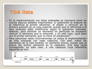 TDA lista
En la implementación con listas enlazadas es necesario tener en
cuenta algunos detalles importantes: si solamente se dispone de
la referencia al primer elemento, el añadir o remover en la
primera posición es un caso especial, puesto que la referencia a la
lista enlazada debe modificarse según la operación realizada.
Además, para eliminar un elemento en particular es necesario
conocer el elemento que lo antecede, y en este caso, ¿qué pasa
con el primer elemento, que no tiene un predecesor?
Para solucionar estos inconvenientes se utiliza la implementación
de lista enlazada con nodo cabecera. Con esto, todos los
elementos de la lista tendrán un elemento previo, puesto que el
previo del primer elemento es la cabecera. Una lista vacía
corresponde, en este caso, a una cabecera cuya referencia
siguiente es null.
 