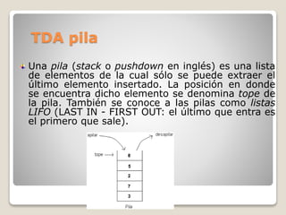 TDA pila
Una pila (stack o pushdown en inglés) es una lista
de elementos de la cual sólo se puede extraer el
último elemento insertado. La posición en donde
se encuentra dicho elemento se denomina tope de
la pila. También se conoce a las pilas como listas
LIFO (LAST IN - FIRST OUT: el último que entra es
el primero que sale).
 