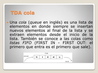 TDA cola
 Una cola (queue en inglés) es una lista de
elementos en donde siempre se insertan
nuevos elementos al final de la lista y se
extraen elementos desde el inicio de la
lista. También se conoce a las colas como
listas FIFO (FIRST IN - FIRST OUT: el
primero que entra es el primero que sale).
 
