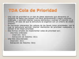 TDA Cola de Prioridad
 Una cola de prioridad es un tipo de datos abstracto que almacena un
conjunto de datos que poseen una llave perteneciente a algún conjunto
ordenado, y permite insertar nuevos elementos y extraer el máximo (o el
mínimo, en caso de que la estructura se organice con un criterio de orden
inverso).
 Es frecuente interpretar los valores de las llaves como prioridades, con lo
cual la estructura permite insertar elementos de prioridad cualquiera, y
extraer el de mejor prioridad.
 Dos formas simples de implementar colas de prioridad son:
◦ Una lista ordenada:
 Inserción: O(n)
 Extracción de máximo: O(1)
 Una lista desordenada:
◦ Inserción: O(1)
◦ Extracción de máximo: O(n)
 