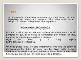 Heaps
 La numeración por niveles (indicada bajo cada nodo) son los
subíndices en donde cada elemento sería almacenado en el
arreglo. En el caso del ejemplo, el arreglo sería:
La característica que permite que un heap se pueda almacenar sin
punteros es que, si se utiliza la numeración por niveles indicada,
entonces la relación entre padres e hijos es:
Hijos del nodo j = {2*j, 2*j+1}
Padre del nodo k = floor(k/2)
Un heap puede utilizarse para implementar una cola de prioridad
almacenando los datos de modo que las llaves estén siempre
ordenadas de arriba a abajo (a diferencia de un árbol de búsqueda
binaria, que ordena sus llaves de izquierda a derecha).
 