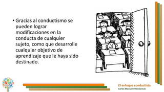 El enfoque conductista
Carlos Massuh Villavicencio
• Gracias al conductismo se
pueden lograr
modificaciones en la
conducta de cualquier
sujeto, como que desarrolle
cualquier objetivo de
aprendizaje que le haya sido
destinado.
 