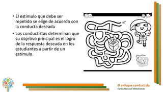El enfoque conductista
Carlos Massuh Villavicencio
• El estímulo que debe ser
repetido se elige de acuerdo con
la conducta deseada
• Los conductistas determinan que
su objetivo principal es el logro
de la respuesta deseada en los
estudiantes a partir de un
estímulo.
 