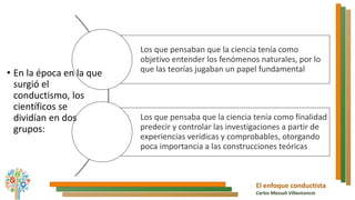 El enfoque conductista
Carlos Massuh Villavicencio
Los que pensaban que la ciencia tenía como
objetivo entender los fenómenos naturales, por lo
que las teorías jugaban un papel fundamental
Los que pensaba que la ciencia tenía como finalidad
predecir y controlar las investigaciones a partir de
experiencias verídicas y comprobables, otorgando
poca importancia a las construcciones teóricas
• En la época en la que
surgió el
conductismo, los
científicos se
dividían en dos
grupos:
 