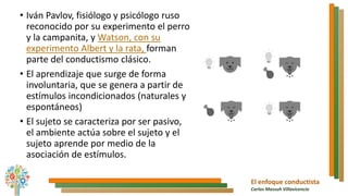 El enfoque conductista
Carlos Massuh Villavicencio
• Iván Pavlov, fisiólogo y psicólogo ruso
reconocido por su experimento el perro
y la campanita, y Watson, con su
experimento Albert y la rata, forman
parte del conductismo clásico.
• El aprendizaje que surge de forma
involuntaria, que se genera a partir de
estímulos incondicionados (naturales y
espontáneos)
• El sujeto se caracteriza por ser pasivo,
el ambiente actúa sobre el sujeto y el
sujeto aprende por medio de la
asociación de estímulos.
 