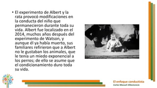 El enfoque conductista
Carlos Massuh Villavicencio
• El experimento de Albert y la
rata provocó modificaciones en
la conducta del niño que
permanecieron durante toda su
vida. Albert fue localizado en el
2014, muchos años después del
experimento de Watson, y
aunque él ya había muerto, sus
familiares refirieron que a Albert
no le gustaban los animales, que
le tenía un miedo exponencial a
los perros; de ello se asume que
el condicionamiento duro toda
su vida.
 