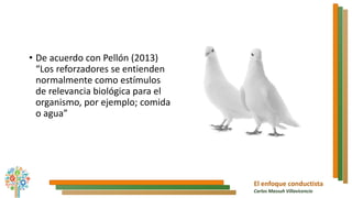El enfoque conductista
Carlos Massuh Villavicencio
• De acuerdo con Pellón (2013)
“Los reforzadores se entienden
normalmente como estímulos
de relevancia biológica para el
organismo, por ejemplo; comida
o agua”
 