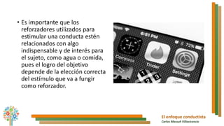 El enfoque conductista
Carlos Massuh Villavicencio
• Es importante que los
reforzadores utilizados para
estimular una conducta estén
relacionados con algo
indispensable y de interés para
el sujeto, como agua o comida,
pues el logro del objetivo
depende de la elección correcta
del estímulo que va a fungir
como reforzador.
 