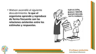 El enfoque conductista
Carlos Massuh Villavicencio
• Watson ascendió al siguiente
descubrimiento: lo que el
organismo aprende y reproduce
de forma frecuente son las
relaciones existentes entre los
estímulos y respuestas.
 