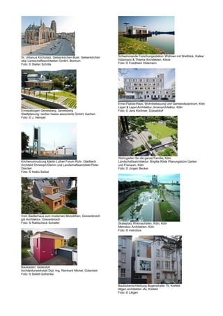St. Urbanus Kirchplatz, Gelsenkirchen-Buer, Gelsenkirchen    Schwimmende Forschungsstation: Wohnen mit Weitblick, Kalkar
wbp Landschaftsarchitekten GmbH, Bochum                      Hülsmann & Thieme Architekten, Kleve
Foto: © Stefan Schrills                                      Foto: © Friedhelm Hülsmann




                                                             Ernst-Flatow-Haus, Wohnbebauung und Gemeindezentrum, Köln
                                                             Lepel & Lepel Architektur, Innenarchitektur, Köln
Ennepebogen Gevelsberg, Gevelsberg                           Foto: © Jens Kirchner, Düsseldorf
Stadtplanung: reicher haase associierte GmbH, Aachen
Foto: © J. Hempel




                                                             Wohngarten für die ganze Familie, Köln
Kirchenumnutzung Martin Luther Forum Ruhr, Gladbeck          Landschaftsarchitektur: Brigitte Röde Planungsbüro Garten
Architekt Christoph Damm und Landschaftsarchitekt Peter      und Freiraum, Köln
Drecker                                                      Foto: © Jürgen Becker
Foto: © Heiko Seibel




Vom Siedlerhaus zum modernen Monolithen, Grevenbroich
jpb Architektur, Grevenbroich
Foto: © Rathscheck Schiefer                                  Skateplatz Rheinauhafen, Köln, Köln
                                                             Metrobox Architekten, Köln
                                                             Foto: © metrobox




Baukasten, Gütersloh
Architekturwerkstatt Dipl.-Ing. Reinhard Michel, Gütersloh
Foto: © Detlef Güthenke


                                                             Baulückenschließung Bogenstraße 75, Krefeld
                                                             littgen.architekten vfa, Krefeld
                                                             Foto: © Littgen
 