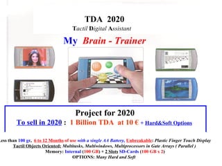 TDA  2020 T actil  D igital  A ssistant   Project for 2020 To sell in 2020  :  1 Billion TDA  at 10 €   +  Hard&Soft Options   My   Brain - Trainer Less than  100 gr ,  6 to 12 Months  of use   with a single AA Battery,  Unbreakable :  Plastic Finger Touch Display Tactil Objects Oriented:  Multitasks, Multiwindows, Multiprocessors in Gate Arrays ( Parallel ) Memory:  Internal  ( 100 GB ) +  2 Slots   SD-Cards  ( 100 GB x 2 ) OPTIONS:  Many Hard and Soft   