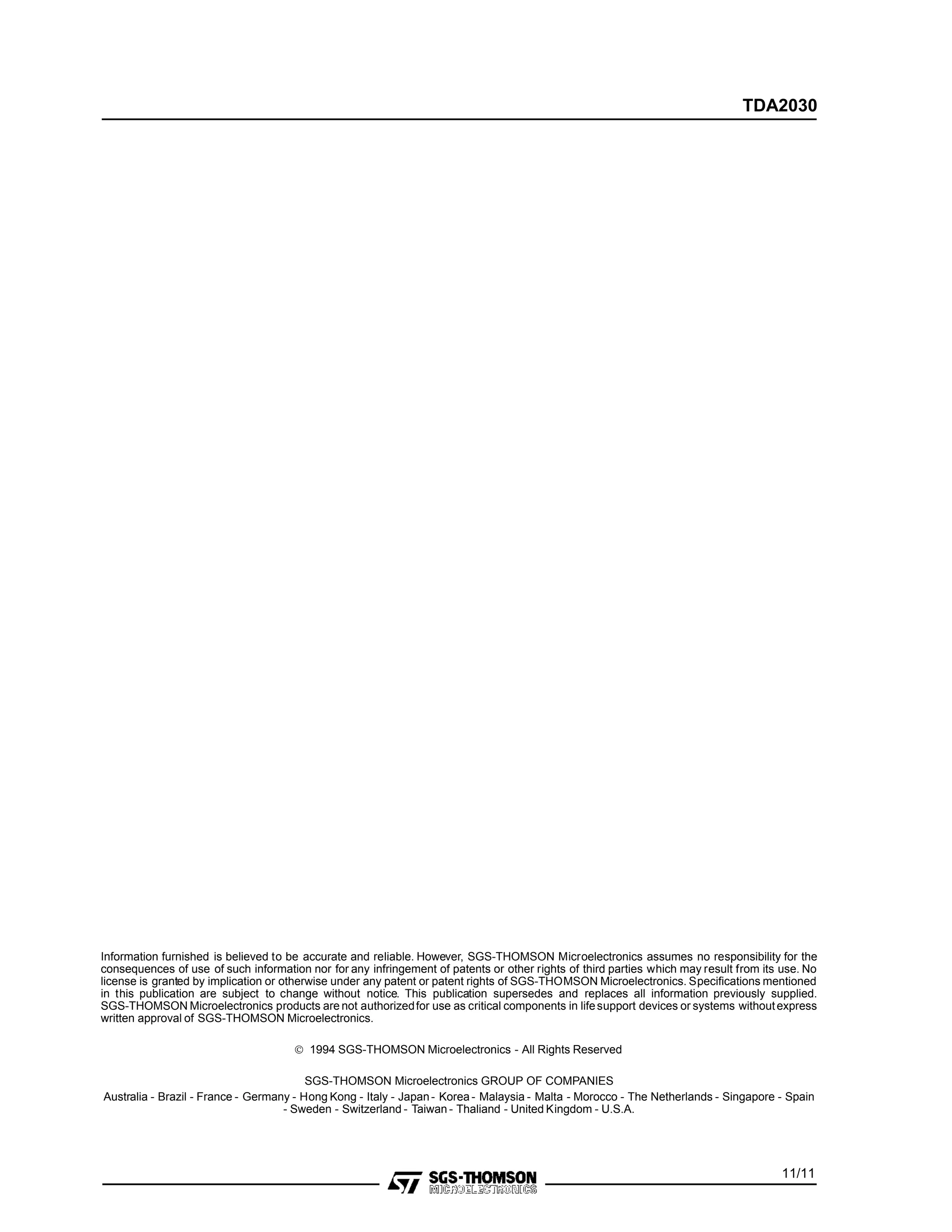 Information furnished is believed to be accurate and reliable. However, SGS-THOMSON Microelectronics assumes no responsibility for the
consequences of use of such information nor for any infringement of patents or other rights of third parties which may result from its use. No
license is granted by implication or otherwise under any patent or patent rights of SGS-THOMSON Microelectronics. Specifications mentioned
in this publication are subject to change without notice. This publication supersedes and replaces all information previously supplied.
SGS-THOMSON Microelectronics products are not authorizedfor use as critical components in lifesupport devices or systems withoutexpress
written approval of SGS-THOMSON Microelectronics.
© 1994 SGS-THOMSON Microelectronics - All Rights Reserved
SGS-THOMSON Microelectronics GROUP OF COMPANIES
Australia - Brazil - France - Germany - Hong Kong - Italy - Japan- Korea - Malaysia - Malta - Morocco - The Netherlands - Singapore - Spain
- Sweden - Switzerland - Taiwan - Thaliand - United Kingdom - U.S.A.
11/11
TDA2030
 