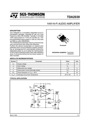 TDA2030
14W Hi-Fi AUDIO AMPLIFIER
DESCRIPTION
The TDA2030 is a monolithic integrated circuit in
Pentawatt® package, intended for use as a low
frequency class AB amplifier. Typically it provides
14W output power (d = 0.5%) at 14V/4Ω; at ± 14V
the guaranteedoutput power is 12W on a 4Ω load
and 8W on a 8Ω (DIN45500).
TheTDA2030provideshigh outputcurrentand has
very low harmonic and cross-over distortion.
Further the device incorporates an original (and
patented) short circuit protection system compris-
ing an arrangement for automatically limiting the
dissipated power so as to keep the working point
of the output transistorswithin their safe operating
area. A conventionalthermal shut-down system is
also included.
March 1993
Symbol Parameter Value Unit
Vs Supply voltage ± 18 V
Vi Input voltage Vs
Vi Differential input voltage ± 15 V
Io Output peak current (internally limited) 3.5 A
Ptot Power dissipation at Tcase = 90°C 20 W
Tstg, Tj Stoprage and junction temperature -40 to 150 °C
ABSOLUTE MAXIMUM RATINGS
TYPICAL APPLICATION
Pentawatt
ORDERING NUMBERS :TDA2030H
TDA2030V
1/11
 