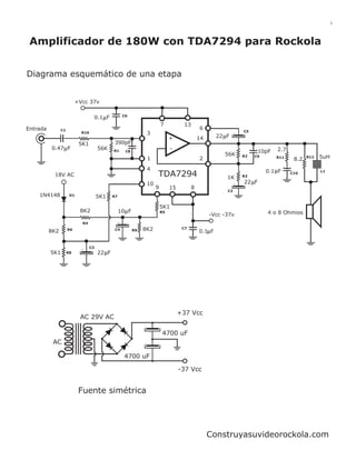 1




 Amplificador de 180W con TDA7294 para Rockola


Diagrama esquemático de una etapa


                          +Vcc 37v

                                                    C6
                                   0.1 F
                                                                         7          13
Entrada         C1                                                                           6
                                                                                                              C5
                            R10                                 3
                                                                              +              14      22 F
                           5K1                 390pF
          0.47 F                       56K                                     -                                            2.7
                                              R1     C8                                                              10pF
                                                                                                       56K    R2   C9                    R12   5uH
                                                                1                            2                              R11
                                                                                                                                   8.2
                                                                4                                                       0.1 F                  L1
           18V AC                                                    TDA7294                            1K    R3
                                                                                                                                  C10


                                                                10                                            22 F
                                                                     9        15         8
                                                                                                        C2
    1N4148            D1               5K1    R7


                                                                         5K1
                           8K2                     10 F                  R5                                             4 o 8 Ohmios
                                                                                                  -Vcc -37v
                            R4
                     R6                        C4              8K2                  C7
          8K2                                             R9                                 0.1 F


                                  C3
          5K1        R8                22 F




                                                                                   +37 Vcc
                           AC 29V AC

                                                                         4700 uF
           AC

                                                    4700 uF

                                                                                   -37 Vcc


                           Fuente simétrica




                                                                                                  Construyasuvideorockola.com
 