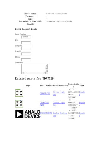 Distributor: Electronics-chip.com
Package : -
type: -
Datasheets Download: info@electronics-chip.com
Email:
Quick Request Quote
Part Number
TDA7729
Qty
Company
E-mail
Phone
Comments
Related parts for TDA7729
Image Part Number Manufacturers
Descriptio
n
View
CS8427-CZZ
Cirrus Logic
Inc
IC TXRX
DGTL AUDIO
96KHZ
28TSSOP
Inquir
y
CS181002-
CQZR
Cirrus Logic
Inc
IC
COBRANET
2CH 32BIT
144-LQFP
Inquir
y
AD1896AYRSZR
L
Analog Devices
Inc
IC SAMP-
RATEHP/CON
V 24BIT
28SSOP
Inquir
y
 