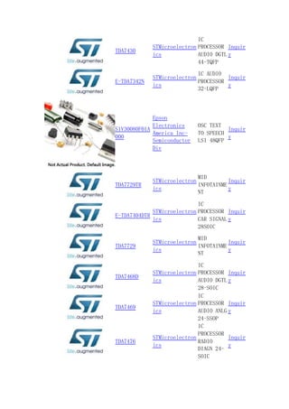 TDA7430
STMicroelectron
ics
IC
PROCESSOR
AUDIO DGTL
44-TQFP
Inquir
y
E-TDA7342N
STMicroelectron
ics
IC AUDIO
PROCESSOR
32-LQFP
Inquir
y
S1V30080F01A
000
Epson
Electronics
America Inc-
Semiconductor
Div
OSC TEXT
TO SPEECH
LSI 48QFP
Inquir
y
TDA7729TR
STMicroelectron
ics
MID
INFOTAINME
NT
Inquir
y
E-TDA7404DTR
STMicroelectron
ics
IC
PROCESSOR
CAR SIGNAL
28SOIC
Inquir
y
TDA7729
STMicroelectron
ics
MID
INFOTAINME
NT
Inquir
y
TDA7468D
STMicroelectron
ics
IC
PROCESSOR
AUDIO DGTL
28-SOIC
Inquir
y
TDA7469
STMicroelectron
ics
IC
PROCESSOR
AUDIO ANLG
24-SSOP
Inquir
y
TDA7476
STMicroelectron
ics
IC
PROCESSOR
RADIO
DIAGN 24-
SOIC
Inquir
y
 