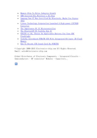  Memory Chip To Drive Industry Growth
 ARM Invested Blu Wireless's 5G Chip
 Samsung New C7 Was Certified By Bluetooth, Maybe Use Exynos
7872
 Linear Technology Corporation Launched A High-power LTC7820
Converter
 The Importance Of IC Microcontroller
 The Bluetooth® Of Toshiba New IC
 CR123A vs AA, Choose An Applicable Battery For Your EDC
Flashlight
 Toshiba Introduced NVMeTM SSD With Integrated 64-layer 3D Flash
Memory
 How To Decode USB Sound Card By PCM2702
© Copyright 2008-2015 Electronics-chip.com All Rights Reserved.
Email: sales@electronics-chip.com
Global Distributor of Electronic Components - Integrated Circuits -
Semiconductors - RF transistor- Modules - Capacitors...
 