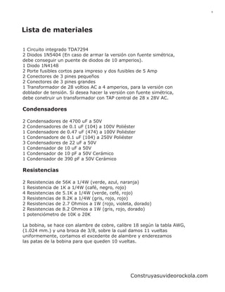 9




Lista de materiales

1 Circuito integrado TDA7294
2 Diodos 1N5404 (En caso de armar la versión con fuente simétrica,
debe conseguir un puente de diodos de 10 amperios).
1 Diodo 1N4148
2 Porte fusibles cortos para impreso y dos fusibles de 5 Amp
2 Conectores de 3 pines pequeños
2 Conectores de 3 pines grandes
1 Transformador de 28 voltios AC a 4 amperios, para la versión con
doblador de tensión. Si desea hacer la versión con fuente simétrica,
debe conetruir un transformador con TAP central de 28 x 28V AC.

Condensadores

2   Condensadores de 4700 uF a 50V
2   Condensadores de 0.1 uF (104) a 100V Poliéster
1   Condensadore de 0.47 uF (474) a 100V Poliéster
1   Condensadore de 0.1 uF (104) a 250V Poliéster
3   Condensadores de 22 uF a 50V
1   Condensador de 10 uF a 50V
1   Condensador de 10 pF a 50V Cerámico
1   Condensador de 390 pF a 50V Cerámico

Resistencias

2   Resistencias de 56K a 1/4W (verde, azul, naranja)
1   Resistencia de 1K a 1/4W (café, negro, rojo)
4   Resistencias de 5.1K a 1/4W (verde, cefé, rojo)
3   Resistencias de 8.2K a 1/4W (gris, rojo, rojo)
2   Resistencias de 2.7 Ohmios a 1W (rojo, violeta, dorado)
2   Resistencias de 8.2 Ohmios a 1W (gris, rojo, dorado)
1   potenciómetro de 10K o 20K

La bobina, se hace con alambre de cobre, calibre 18 según la tabla AWG,
(1.024 mm.) y una broca de 3/8, sobre la cual damos 11 vueltas
uniformemente, cortamos el excedente de alambre y enderezamos
las patas de la bobina para que queden 10 vueltas.




                                                 Construyasuvideorockola.com
 