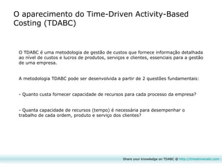 Share your knowledge on TDABC @  http:// timedrivenabc.com O aparecimento do Time-Driven Activity-Based Costing (TDABC) O TDABC é uma metodologia de gestão de custos que fornece informação detalhada ao nível de custos e lucros de produtos, serviços e clientes, essenciais para a gestão de uma empresa. A metodologia TDABC pode ser desenvolvida a partir de 2 questões fundamentais: - Quanto custa fornecer capacidade de recursos para cada processo da empresa? - Quanta capacidade de recursos (tempo) é necessária para desempenhar o trabalho de cada ordem, produto e serviço dos clientes?  