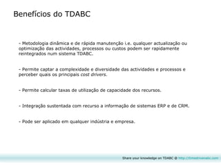 Share your knowledge on TDABC @  http:// timedrivenabc.com Benefícios do TDABC Metodologia dinâmica e de rápida manutenção i.e. qualquer actualização ou optimização das actividades, processos ou custos podem ser rapidamente reintegrados num sistema TDABC. Permite captar a complexidade e diversidade das actividades e processos e perceber quais os principais  cost drivers. Permite calcular taxas de utiliza çã o de capacidade dos recursos. Integra çã o sustentada com recurso a informa çã o de sistemas ERP e de CRM. Pode ser aplicado em qualquer indústria e empresa. 