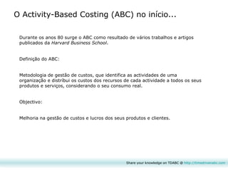 Durante os anos 80 surge o ABC como resultado de vários trabalhos e artigos publicados da  Harvard Business School . Definição do ABC:  Metodologia de gestão de custos, que identifica as actividades de uma organização e distríbui os custos dos recursos de cada actividade a todos os seus produtos e serviços, considerando o seu consumo real. Objectivo:  Melhoria na gestão de custos e lucros dos seus produtos e clientes. O Activity-Based Costing (ABC) no início... Share your knowledge on TDABC @  http:// timedrivenabc.com 