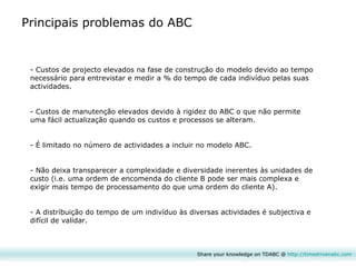 Share your knowledge on TDABC @  http:// timedrivenabc.com Custos de projecto elevados na fase de construção do modelo devido ao tempo necessário para entrevistar e medir a % do tempo de cada indivíduo pelas suas actividades. Custos de manutenção elevados devido à rigidez do ABC o que não permite uma fácil actualização quando os custos e processos se alteram. É limitado no número de actividades a incluir no modelo ABC. Não deixa transparecer a complexidade e diversidade inerentes às unidades de custo (i.e. uma ordem de encomenda do cliente B pode ser mais complexa e exigir mais tempo de processamento do que uma ordem do cliente A). A distríbuição do tempo de um indivíduo às diversas actividades é subjectiva e difícil de validar. Principais problemas do ABC 