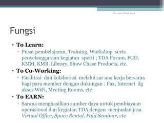 TDA Center Wilayah Depok

Fungsi
• To Learn:
▫ Pusat pembelajaran, Training, Workshop serta
penyelanggaraan kegiatan sperti ; TDA Forum, FGD,
KMM, KMB, Library, Show Chase Products, etc.

• To Co-Working:
▫ Fasilitasi dan kolaborasi melalui sar ana kerja bersama
bagi para member dengan dukungan : Fax, Internet dg
akses WiFi, Meeting Rooms, etc

• To EARN:
▫ Sarana menghasilkan sumber daya untuk pembiayaan
operasional dan kegiatan TDA dengan menjualan jasa
Virtual Office, Space Rental, Paid Seminar, etc

 