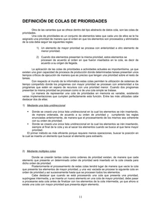 DEFINICIÓN DE COLAS DE PRIORIDADES
Otra de las variantes que se ofrece dentro del tipo abstracto de datos cola, son las colas de
prioridades.
Una cola de prioridades es un conjunto de elementos tales que cada uno de ellos se le ha
asignado una prioridad de manera que el orden en que los elementos son procesados y eliminados
de la cola debe seguir las siguientes reglas:
1) Un elemento de mayor prioridad se procesa con anterioridad a otro elemento de
menor prioridad.
2) Cuando dos elementos presentan la misma prioridad, estos elementos se
procesan de acuerdo al orden en que fueron insertados en la cola, es decir de
acuerdo a su origen de llegada.
La aplicación de las colas de prioridades a actividades actuales es importantísima, ya que
existen una gran capacidad de procesos de producción donde determinadas tareas presentan unos
tiempos críticos de ejecución de manera que es preciso que tengan una prioridad sobre el resto de
tareas.
Con respecto al mundo de la informática estas colas permiten la utilización de sistemas de
tiempo compartido donde los programas con mayor prioridad se procesan con anterioridad a los
programas que estén en espera de recursos con una prioridad menor. Cuando dos programas
presentan la misma prioridad se procesan como si de una cola simple se tratase.
La manera de representar una cola de prioridades en memoria es variable, existiendo
varias implementaciones que cumplen perfectamente esta función. Entre las más utilizadas cabe
destacar dos de ellas:
1) Mediante una lista unidireccional
 Donde se creará una única lista unidireccional en la cual los elementos se irán insertando,
de manera ordenada, de acuerdo a su orden de prioridad y cumpliendo las reglas
enunciadas anteriormente, de manera que el procesamiento de los mismos sea coherente
con su orden de prioridad.
 Donde se creará una única lista unidireccional en la cual los elementos se irán insertando,
siempre al final de la cola y es al sacar los elementos cuando se busca al que tiene mayor
prioridad.
El primer método es más eficiente porque requiere menos operaciones, buscar la posición en
la cual se inserta un elemento que buscar el elemento para extraerlo.
2) Mediante múltiples colas
Donde se crearán tantas colas como ordenes de prioridad existan, de manera que cada
elemento que presente un determinado orden de prioridad será insertado en la cola creada para
dicho orden de prioridad.
Posteriormente el procesamiento de estas colas tendrá lugar de manera que vacíe la cola
que presente los elementos de mayor prioridad, y una vez vaciada se procese la siguiente cola en
orden de prioridad y así sucesivamente hasta que se procesen todos los elementos.
Cabe destacar que cuando se está procesando una cola que presenta una prioridad,
supóngase intermedia, y se inserta un nuevo elemento en una cola de mayor prioridad, debe pasar
a procesarse esta cola antes de finalizar con los elementos de la cola intermedia, ya que ahora si
existe una cola con mayor prioridad que presenta algún elemento.
11
 