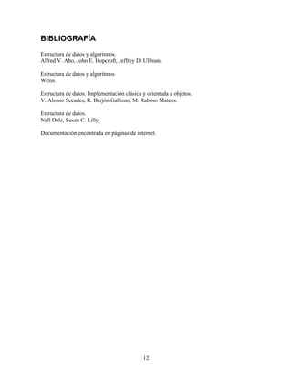 BIBLIOGRAFÍA
Estructura de datos y algoritmos.
Alfred V. Aho, John E. Hopcroft, Jeffrey D. Ullman.
Estructura de datos y algoritmos
Weiss.
Estructura de datos. Implementación clásica y orientada a objetos.
V. Alonso Secades, R. Berjón Gallinas, M. Raboso Mateos.
Estructura de datos.
Nell Dale, Susan C. Lilly.
Documentación encontrada en páginas de internet.
12
 