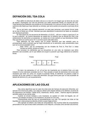 DEFINICIÓN DEL TDA COLA
Para definir la estructura de datos cola se va a recurrir a la imagen que se tiene de una cola
de espera. Supóngase una cola de personas que están esperando frente a la taquilla del cine.
Toda persona que pretenda una entrada se irá incorporando a la cola por el final de la misma, y no
saldrá de ella hasta que haya obtenido su entrada, qué será cuando se encuentre al principio de la
cola.
Se ve, por tanto, que cualquier elemento, en este caso personas, que quieran formar parte
de la cola lo harán por el final, mientras que para abandonar la estructura de datos es necesario
que alcance el principio.
El TDA COLA es una secuencia de elementos, e1,e2,e3,...,eN con n mayor o igual que 0, en
la que la adicción de nuevos elementos se realiza por un extremo que se denota por final y las
extracciones de elementos ya existentes, se realiza por el otro extremo al que llamaremos frente.
Hay que tener en cuenta que si N = 0, se dice que la cola está vacía.
Esta definición de cola implica que el primer elemento que sea extraído para su
procesamiento será el primero que se haya introducido en la estructura, esta característica hace
que se la conozca también como:
- listas “FIFO”, que se corresponde con las iniciales de First In, First Out ( o listas
“primero en entrar, primero en salir”)
Para procesar los elementos que se encuentran en una cola, es necesario que dicho
elemento sea accesible, por lo que deberá de ocupar la posición que haga referencia al extremo
frente.
Frente Final
Es decir, los elementos e1, e2, e3 se han ido insertando por el extremo final y en este
instante el único elemento accesible es el e1. Para acceder al resto de elementos de la cola será
necesario que tanto e2, como e3, ocupen la posición frente. El elemento e2 pasará a estar al
principio de la cola cuando e1 haya sido eliminado. De igual forma para que e3 sea accesible se
deberá de eliminar e2 y así sucesivamente.
APLICACIONES DE LAS COLAS
Hay varios algoritmos que se valen de colas para dar tiempos de ejecución eficientes, por
ejemplo en la teoría de grafos. Las colas se utilizan para asignar tiempo a los distintos usuarios de
los dispositivos de Entrada / Salida (E/S), impresoras, discos, cintas... Veamos algunos ejemplos
sencillos sobre el uso de las colas.
Cuando se envían trabajos a una impresora, se quedan en orden de llegada, así, en
esencia, los trabajos enviados a una impresora, se ponen en una cola.
Prácticamente toda fila real es (supuestamente) una cola. Por ejemplo las colas en las
taquillas son colas porque se atiende primero a quien llega primero.
Otro ejemplo se refiere a las redes de computadores. Hay muchas redes de computadores
personales en las que el disco está conectado a una máquina, conocida como servidor de archivos.
4
 