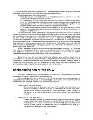 Los usuarios en otras máquinas obtienen acceso a los archivos sobre la base de que el primero en
llegar es le primero atendido, así que la estructura de datos es una cola.
Entre otros ejemplos podemos mencionar:
- Por lo general, las llamadas telefónicas a compañías grandes se colocan en una cola,
cuando todas las operadoras están ocupadas.
- En universidades grandes, cuando los recursos son limitados, los estudiantes deben
firmar una lista de espera si todas las terminales están ocupadas. Aquel estudiante que
haya estado más tiempo en una terminal es le primero que debe desocuparla, y el que
haya estado esperando más tiempo será el que tenga acceso primero.
- En un supermercado, intentar simulas el funcionamiento de una cola para saber cuantas
cajas son necesarias dependiendo de varias condiciones, el número de clientes, y el
tiempo medio de clientes.
Una rama completa de las matemáticas, denominada teoría de colas, se ocupa de hacer
cálculos probabilísticos, de cuanto tiempo debe esperar los usuarios en una fila, cuanto más larga
sea y oras cuestiones similares. La respuesta depende de la frecuencia con que llegan los usuarios
a la fila y cuánto le lleva procesar a un usuario una vez que ha sido atendido. Ambos parámetros
se dan como funciones de distribución de probabilidad. En casos sencillos se puede calcular una
respuesta analíticamente. Un caso fácil sería una línea telefónica con un operador. Si el operador
está ocupado, los usuarios se colocan en una cola de espera (hasta llegar a un límite máximo).
Este problema es importante para los negocios, porque hay estudios que han demostrado que la
gente cuelga rápido el teléfono.
Si hay k operadores, entonces es mucho más difícil resolver este problema. Los problemas
cuya solución es analítica es difícil de obtener a menudo se resuelve con simulaciones. En este
caso podríamos necesitar una cola para efectuar la simulación. Si k es grande, también
necesitaremos otras estructuras de datos para hacer esto con eficiencia.
Como hemos visto, las colas son ampliamente utilizadas para gestionar recursos de la
computadora. Uno de estos recursos es la propia CPU (Unidad Central de Procesamiento), cuando
se trabaja en un sistema multiusuario y se ejecuta un programa, el sistema operativo añade la
petición a la “cola de trabajo”. Son muy abundantes los usos de las colas, es sorprendente que,
como las pilas, sea tan importante una estructura de datos tan sencilla.
OPERACIONES CON EL TDA COLA
Asociadas a esta estructura, existen una serie de operaciones fundamentales que permiten
su manipulación de cara a su utilización en una aplicación.
La primera operación que se va a ver, es la primera operación que se debe ejecutar; la
creación de la estructura, Crear_cola se emplea tanto para crear la cola como para eliminar todos
los elementos que contenga, operación que llamaremos Borrar_cola.
 Crear_cola (C: cola, resp: lógico)
Es necesario que se pase por referencia una variable que represente a la
estructura cola para su creación. Si la cola ha sido creada, devuelve el valor TRUE,
mientras que si no se pudo crear FALSE. (Aunque haya sido creada, devuelve la
cola vacía y si la creamos ya teniendo un contenido anterior, ese contenido se
pierde.)
 Borrar_cola (C: cola, resp: lógico)
En esta operación también es necesario que se pase por referencia una variable
para el vaciado de la cola. Si la cola ha sido borrada, devuelve el valor TRUE,
mientras que si no se pudo borrar devuelve el valor FALSE. Lo que realiza es una
llamada a crear_cola de tal manera que todos los elementos son nulos y lo
interpreta como si estuviera vacía cada posición..
5
 