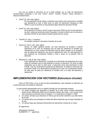 Una vez ya creada la estructura se va a poder trabajar con el resto de operaciones
fundamentales asociadas a una cola: Vacía?, Llena?, Tamaño, Primero, Queue (Encolar) y
Dequeue (Desencolar).
 Vacía? (C: cola, resp: lógico)
Es una operación de tipo lógico o booleano que recibe como argumento la variable
que representa la cola, si está vacía, es decir sin elementos, devuelve el valor
TRUE y si por el contrario la cola presenta algún elemento devuelve FALSE.
 Llena? (C: cola, resp: lógico)
Es la operación inversa a vacia? Luego si devuelve TRUE es que la cola está llena,
es decir, todas las posiciones están ocupadas, incluida la última, por el contrario si
devuelve FALSE es que todavía quedan posiciones por ocupar.
 Tamaño (C: cola, n: numérico)
La variable numérica n devuelve el tamaño de la cola.
 Queue (C: cola, E: elto, resp: lógico)
Queue, en inglés significa encolar, con esta operación se procede a insertar
elementos en la cola. Es necesario que se pase por referencia la variable que
representa a la cola, el paso del elemento que se quiere insertar no es necesario
que se realice por referencia, sino que se realizará por valor. En esta operación lo
que hacemos es incrementar tamaño y final y poner en la posición final el
elemento.
 Dequeue (C: cola, E: elto, resp: lógico)
Cuyo significado es desencolar, proceder al a eliminación de elementos de la cola,
luego es necesario que la cola presente al menos un elemento. Por tanto se debe
comprobar que la cola no esté vacía, si estuviese vacía resp devolvería el valor
FALSE. Una vez observada la presencia de elementos, se realiza la extracción por
el extremo frente y se decrementa la longitud de la cola y se incrementa el frente.
En este caso se pasa por referencia la variable cola, y el valor del elemento a
desencolar.
IMPLEMENTACIÓN CON VECTORES (Estructura circular):
Como el TDA COLA, no es un tipo de dato preestablecido, será necesario la definición de
la estructura para una posterior utilización.
La cola vendrá representada como un registro formado por los siguientes campos:
1. Un campo longitud que almacena el tamaño de la cola, indica cuántos elementos
posee la cola. Definiendo MAX como el tamaño máximo del vector, y por lo tanto de la
cola, entonces la cola esta vacía si longitud == 0 y está llena si longitud == MAX.
2. Un campo principio que almacena el índice que del primer elemento que esté dentro
de la cola.
3. Un campo último que almacena el índice del último elemento que se haya insertado en
la cola.
4. Un campo datos que almacena físicamente los elementos a través de un vector.
En algorítmico:
{Declaración de tipos}
ELEMENTO = T; {genérico}
6
 