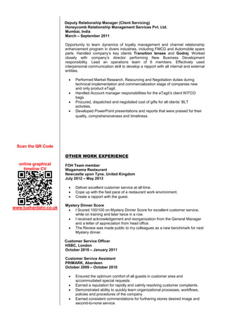 Deputy Relationship Manager (Client Servicing)
Honeycomb Relationship Management Services Pvt. Ltd.
Mumbai, India
March – September 2011
Opportunity to learn dynamics of loyalty management and channel relationship
enhancement program in divers industries, including FMCG and Automobile spare
parts. Handled company’s key clients Transition lenses and Godrej. Worked
closely with company’s director performing New Business Development
responsibility. Lead an operations team of 6 members. Effectively used
interpersonal communication skill to develop a rapport with all internal and external
entities.





Performed Market Research, Resourcing and Negotiation duties during
technical implementation and commercialization stage of companies new
and only product eTagit.
Handled Account manager responsibilities for the eTagit’s client WITCO
bags.
Procured, dispatched and negotiated cost of gifts for all clients’ BLT
activities.
Developed PowerPoint presentations and reports that were praised for their
quality, comprehensiveness and timeliness.

Scan the QR Code
OTHER WORK EXPERIENCE
online graphical
timeline CV

FOH Team member
Wagamama Restaurant
Newcastle upon Tyne, United Kingdom
July 2012 – May 2013




www.tushardalvi.co.uk

Deliver excellent customer service at all time.
Cope up with the fast pace of a restaurant work environment.
Create a rapport with the guest.

Mystery Dinner Score
 I Scored 100/100 on Mystery Dinner Score for excellent customer service,
while on training and later twice in a row.
 I received acknowledgement and reorganization from the General Manager
and a letter of appreciation from head office.
 The Review was made public to my colleagues as a new benchmark for next
Mystery dinner.
Customer Service Officer
HSBC, London
October 2010 – January 2011
Customer Service Assistant
PRIMARK, Aberdeen
October 2009 – October 2010





Ensured the optimum comfort of all guests in customer area and
accommodated special requests.
Earned a reputation for rapidly and calmly resolving customer complaints.
Demonstrated ability to quickly learn organizational processes, workflows,
policies and procedures of the company
Earned consistent commendations for furthering stores desired image and
second-to-none service.

 