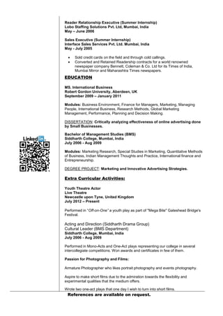 Reader Relationship Executive (Summer Internship)
Lobo Staffing Solutions Pvt. Ltd, Mumbai, India
May – June 2006
Sales Executive (Summer Internship)
Interface Sales Services Pvt. Ltd. Mumbai, India
May - July 2005



Sold credit cards on the field and through cold callings.
Converted and Retained Readership contracts for a world renowned
newspaper company Bennett, Coleman & Co. Ltd for its Times of India,
Mumbai Mirror and Maharashtra Times newspapers.

EDUCATION
MS. International Business
Robert Gordon University, Aberdeen, UK
September 2009 – January 2011
Modules: Business Environment, Finance for Managers, Marketing, Managing
People, International Business, Research Methods, Global Marketing
Management, Performance, Planning and Decision Making.
DISSERTATION: Critically analyzing effectiveness of online advertising done
by Small Businesses.
Bachelor of Management Studies (BMS)
Siddharth College, Mumbai, India
July 2006 - Aug 2009
Modules: Marketing Research, Special Studies in Marketing, Quantitative Methods
of Business, Indian Management Thoughts and Practice, International finance and
Entrepreneurship.
DEGREE PROJECT: Marketing and Innovative Advertising Strategies.

Extra Curricular Activities:
Youth Theatre Actor
Live Theatre
Newcastle upon Tyne, United Kingdom
July 2012 – Present
Performed in “Off-on-One” a youth play as part of "Mega Bite" Gateshead Bridge's
Festival.

Acting and Direction (Siddharth Drama Group)
Cultural Leader (BMS Department)
Siddharth College, Mumbai, India
July 2006 - Aug 2009
Performed in Mono-Acts and One-Act plays representing our college in several
intercollegiate competitions. Won awards and certificates in few of them.
Passion for Photography and Films:
Armature Photographer who likes portrait photography and events photography.
Aspire to make short films due to the admiration towards the flexibility and
experimental qualities that the medium offers.
Wrote two one-act plays that one day I wish to turn into short films.

References are available on request.

 