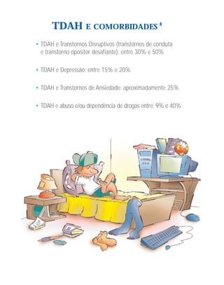 TDAH          E COMORBIDADES 4

• TDAH e Transtornos Disruptivos (transtornos de conduta
  e transtorno opositor desafiante): entre 30% e 50%

• TDAH e Depressão: entre 15% e 20%

• TDAH e Transtornos de Ansiedade: aproximadamente 25%

• TDAH e abuso e/ou dependência de drogas entre: 9% e 40%
 