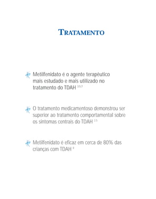 TRATAMENTO




Metilfenidato é o agente terapêutico
mais estudado e mais utilizado no
tratamento do TDAH 3,5,7


O tratamento medicamentoso demonstrou ser
superior ao tratamento comportamental sobre
os sintomas centrais do TDAH 2,5


Metilfenidato é eficaz em cerca de 80% das
crianças com TDAH 8
 
